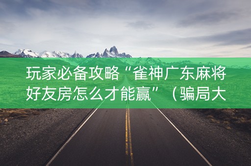 玩家必备攻略“雀神广东麻将好友房怎么才能赢”（骗局大揭秘)