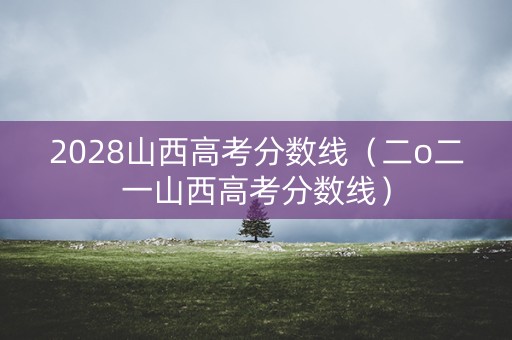 2028山西高考分数线（二o二一山西高考分数线）