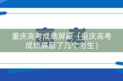 重庆高考成绩屏蔽（重庆高考成绩屏蔽了几个考生）