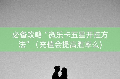 必备攻略“微乐卡五星开挂方法”（充值会提高胜率么)