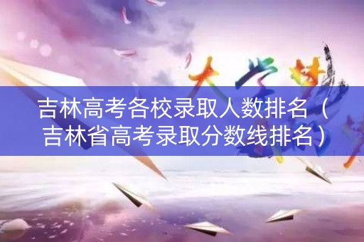 吉林高考各校录取人数排名（吉林省高考录取分数线排名）