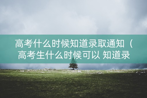 高考什么时候知道录取通知（高考生什么时候可以 知道录取结果）