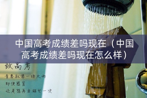 中国高考成绩差吗现在（中国高考成绩差吗现在怎么样）
