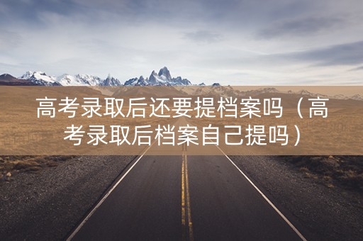 高考录取后还要提档案吗（高考录取后档案自己提吗）