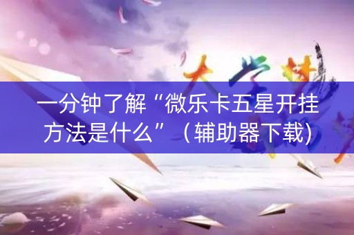 一分钟了解“微乐卡五星开挂方法是什么”（辅助器下载)