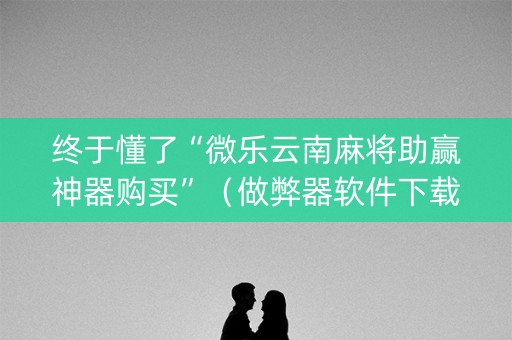 终于懂了“微乐云南麻将助赢神器购买”（做弊器软件下载)