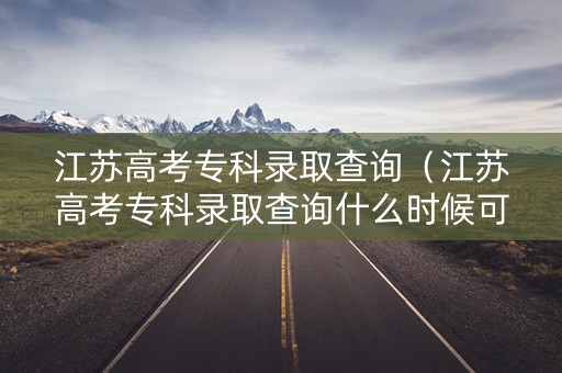 江苏高考专科录取查询（江苏高考专科录取查询什么时候可以查）