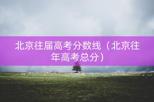 北京往届高考分数线（北京往年高考总分）