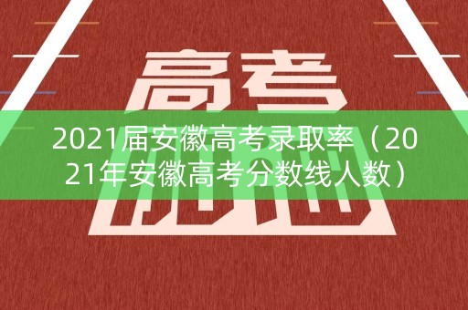 2021届安徽高考录取率（2021年安徽高考分数线人数）