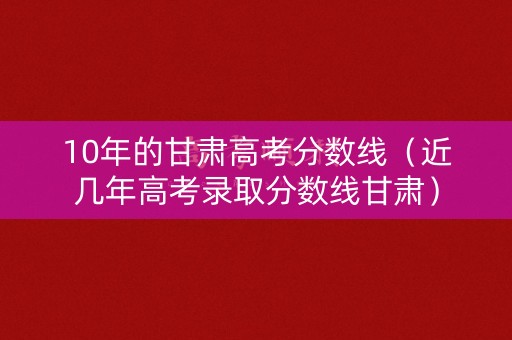 10年的甘肃高考分数线（近几年高考录取分数线甘肃）