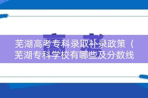 芜湖高考专科录取补录政策（芜湖专科学校有哪些及分数线）