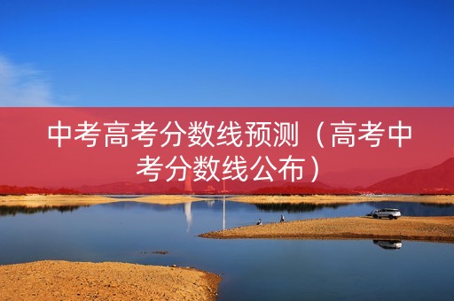 中考高考分数线预测（高考中考分数线公布）