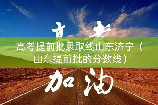 高考提前批录取线山东济宁（山东提前批的分数线）