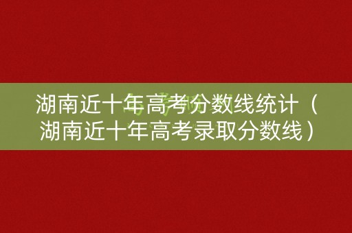湖南近十年高考分数线统计（湖南近十年高考录取分数线）
