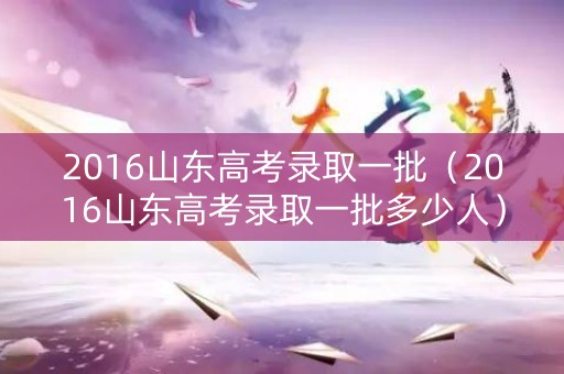 2016山东高考录取一批（2016山东高考录取一批多少人）