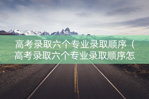高考录取六个专业录取顺序（高考录取六个专业录取顺序怎么排）