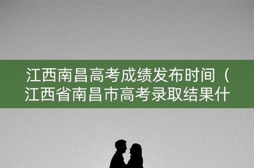 江西南昌高考成绩发布时间（江西省南昌市高考录取结果什么时候出来）