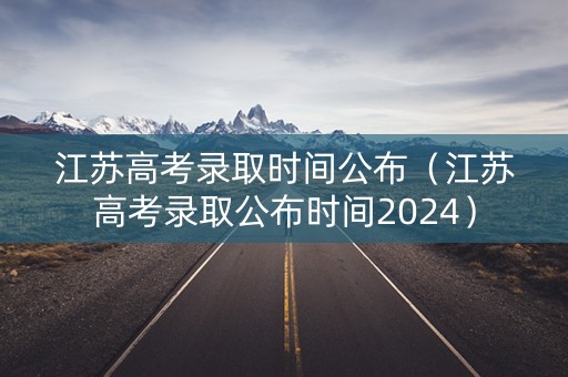 江苏高考录取时间公布（江苏高考录取公布时间2024）