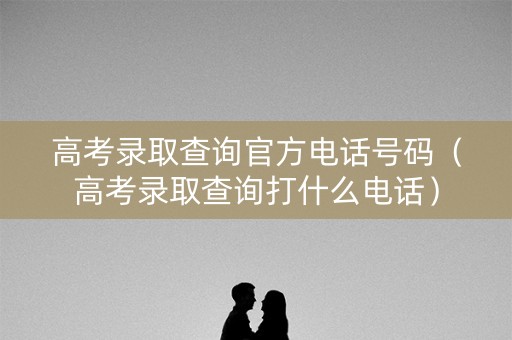 高考录取查询官方电话号码（高考录取查询打什么电话）