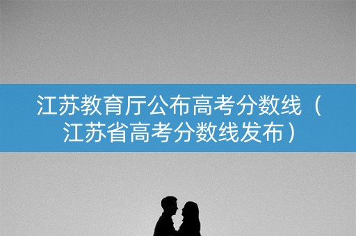 江苏教育厅公布高考分数线（江苏省高考分数线发布）
