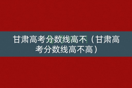 甘肃高考分数线高不（甘肃高考分数线高不高）