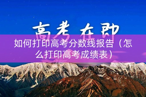 如何打印高考分数线报告（怎么打印高考成绩表）