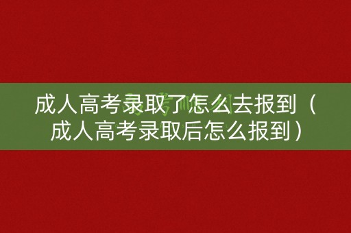 成人高考录取了怎么去报到（成人高考录取后怎么报到）