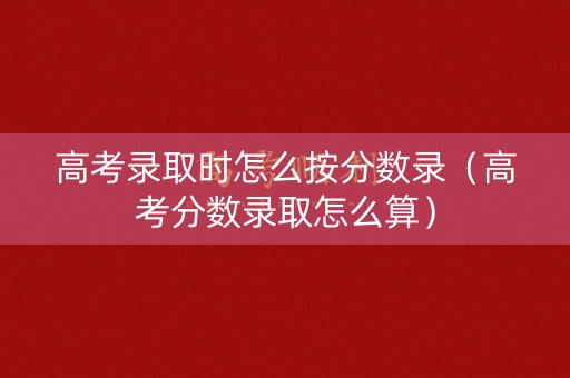 高考录取时怎么按分数录（高考分数录取怎么算）