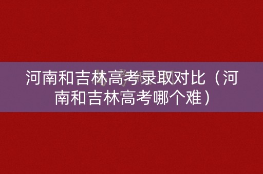 河南和吉林高考录取对比（河南和吉林高考哪个难）