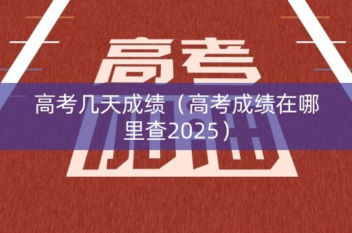 高考几天成绩（高考成绩在哪里查2025）