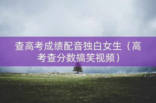 查高考成绩配音独白女生（高考查分数搞笑视频）