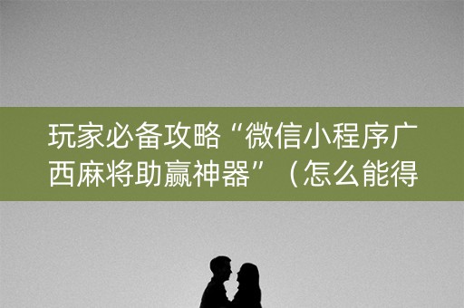 玩家必备攻略“微信小程序广西麻将助赢神器”（怎么能得到好牌)