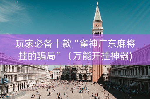 玩家必备十款“雀神广东麻将挂的骗局”（万能开挂神器)