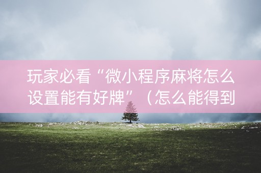 玩家必看“微小程序麻将怎么设置能有好牌”（怎么能得到好牌)
