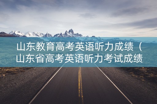 山东教育高考英语听力成绩（山东省高考英语听力考试成绩查询）