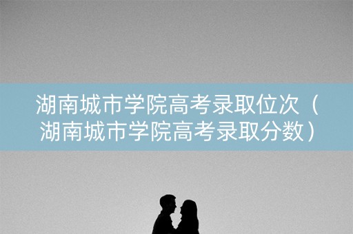 湖南城市学院高考录取位次（湖南城市学院高考录取分数）