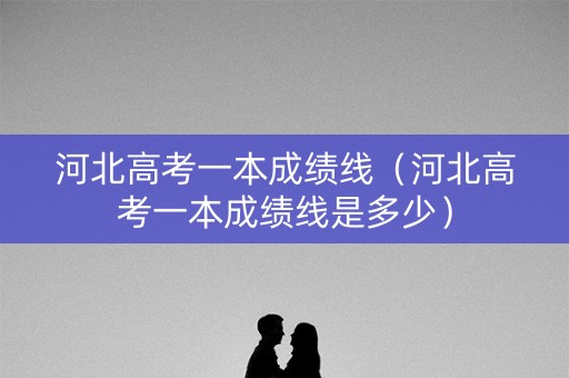 河北高考一本成绩线（河北高考一本成绩线是多少）