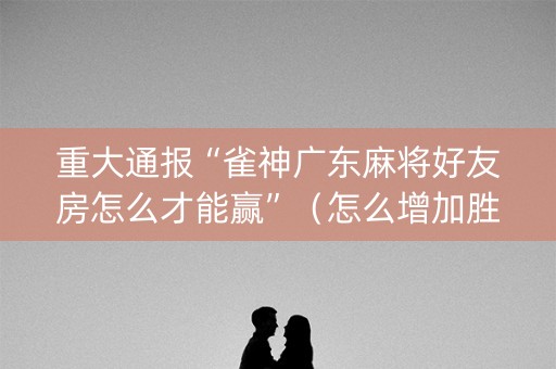 重大通报“雀神广东麻将好友房怎么才能赢”（怎么增加胜率)