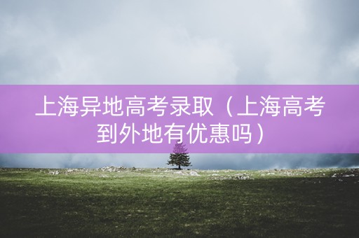 上海异地高考录取（上海高考到外地有优惠吗）
