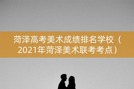 菏泽高考美术成绩排名学校（2021年菏泽美术联考考点）