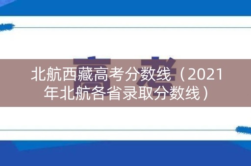 北航西藏高考分数线（2021年北航各省录取分数线）
