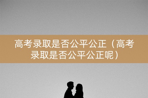 高考录取是否公平公正（高考录取是否公平公正呢）