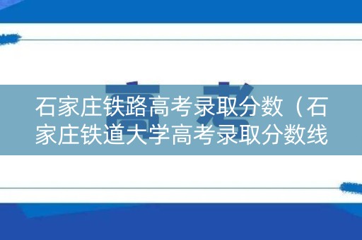 石家庄铁路高考录取分数（石家庄铁道大学高考录取分数线）