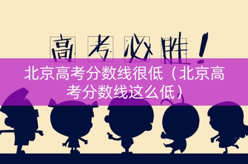 北京高考分数线很低（北京高考分数线这么低）