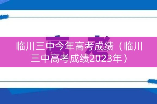 临川三中今年高考成绩（临川三中高考成绩2023年）