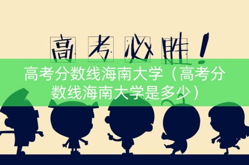 高考分数线海南大学（高考分数线海南大学是多少）
