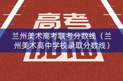 兰州美术高考联考分数线（兰州美术高中学校录取分数线）