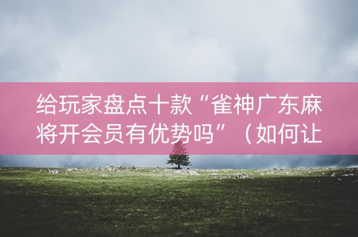 给玩家盘点十款“雀神广东麻将开会员有优势吗”（如何让系统发好牌)