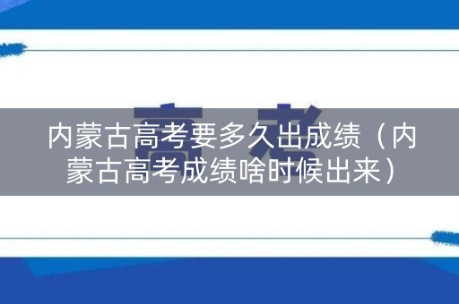 内蒙古高考要多久出成绩（内蒙古高考成绩啥时候出来）