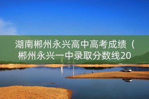 湖南郴州永兴高中高考成绩（郴州永兴一中录取分数线2021）